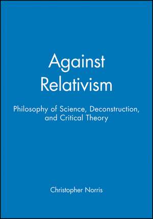 Against Relativism: Philosophy of Science, Deconstruction and Critical Theory de Norris