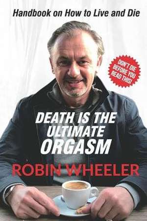 Death Is the Ultimate Orgasm: Handbook on How to Live and Die de Robin Wheeler