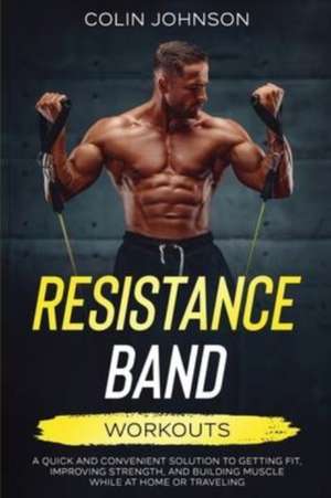 Resistance Band Workouts; A Quick and Convenient Solution to Getting Fit, Improving Strength, and Building Muscle While at Home or Traveling de Colin Johnson