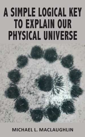 A SIMPLE LOGICAL KEY TO EXPLAIN OUR PHYSICAL UNIVERSE de Michael L. Maclaughlin