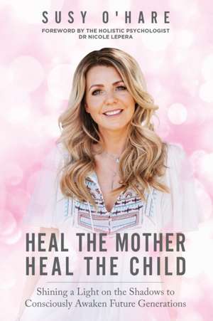 Heal The Mother, Heal The Child: Shining a Light on the Shadows to Consciously Awaken Future Generations de Susy O'Hare