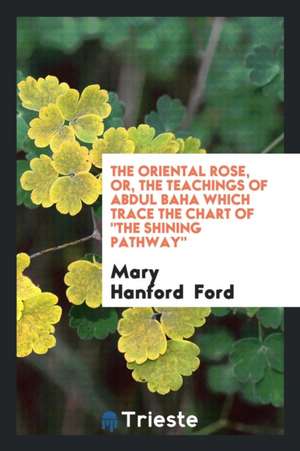 The Oriental Rose, Or, the Teachings of Abdul Baha Which Trace the Chart of the Shining Pathway de Mary Hanford Ford