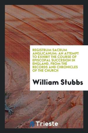 Registrum Sacrum Anglicanum: An Attempt to Exhibit the Course of Episcopal Succesion in England, from the Records and Chronicles of the Church de William Stubbs