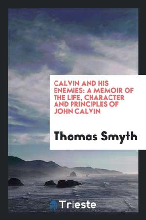 Calvin and His Enemies: A Memoir of the Life, Character and Principles of John Calvin de Thomas Smyth