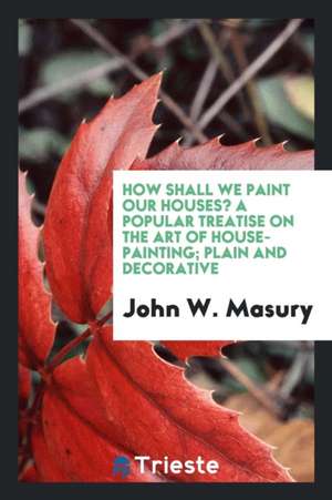 How Shall We Paint Our Houses? a Popular Treatise on the Art of House-Painting; Plain and Decorative. Showing the Nature, Composition and Mode of Prod de John W. Masury