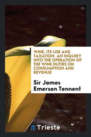 Wine, Its Use and Taxation. an Inquiry Into the Operation of the Wine Duties on Consumption and Revenue de Sir James Emerson Tennent