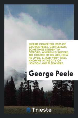 Merrie Conceited Iests of George Peele, Gentleman, Sometimes Student in Oxford: Wherein Is Shewed the Course of His Life, How He Lived, a Man Very Wel de George Peele