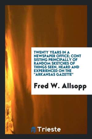 Twenty Years in a Newspaper Office; Cont Sisting Principally of Random Sketches of Things Seen, Heard and Experienced on the Arkansas Gazette de Fred W. Allsopp