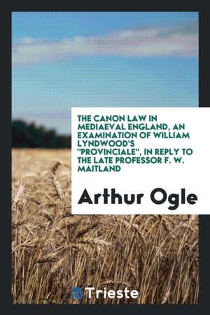 The Canon Law in Mediaeval England, an Examination of William Lyndwood's Provinciale, in Reply to the Late Professor F.W. Maitland de Arthur Ogle