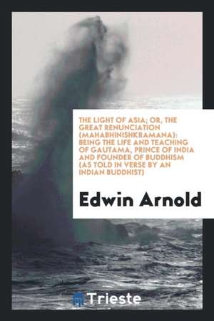 The Light of Asia, Or, the Great Renunciation (Mahabhinishkramana): Being the Life and Teaching of Gautama, Prince of India and Founder of Buddhism (a de Sir Edwin Arnold