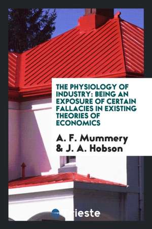 The Physiology of Industry: Being an Exposure of Certain Fallacies in Existing Theories of Economics de A. F. Mummery