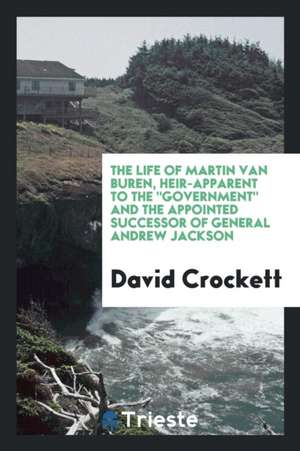 The Life of Martin Van Buren, Heir-Apparent to the Government, and the Appointed Successor of General Andrew Jackson. Containing Every Authentic Parti de Crockett