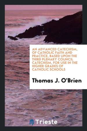 An Advanced Catechism of Catholic Faith and Practice, Based Upon the Third Plenary Council Catechism, for Use in the Higher Grades of Catholic Schools de Thomas J. O'Brien