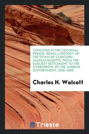 Concord in the Colonial Period: Being a History of the Town of Concord, Massachusetts, from the Earliest Settlement to the Overthrow of the Andros Gov de Charles H. Walcott