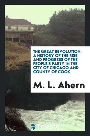 The Great Revolution; A History of the Rise and Progress of the People's Party in the City of Chicago and County of Cook de M. L. Ahern