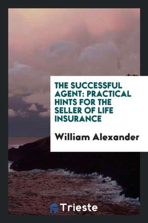 The Successful Agent: Practical Hints for the Seller of Life Insurance de William Alexander