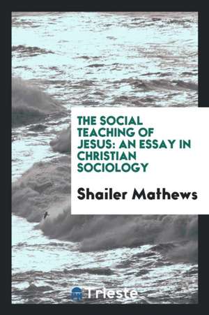 The Social Teaching of Jesus: An Essay in Christian Sociology de Shailer Mathews