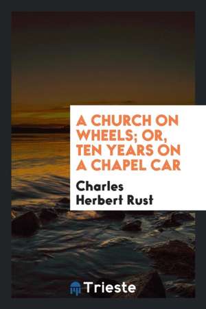 A Church on Wheels; Or, Ten Years on a Chapel Car de Charles Herbert Rust