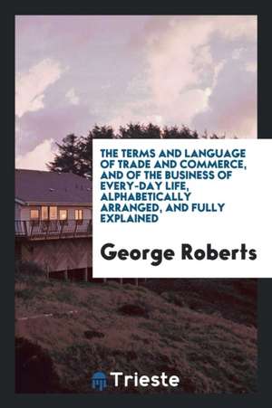 The Terms and Language of Trade and Commerce, and of the Business of Every ... de George Roberts