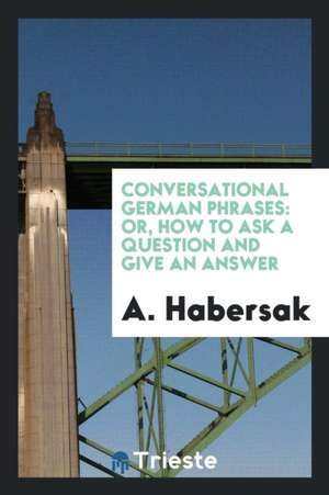 Conversational German Phrases: Or, How to Ask a Question and Give an Answer de A. Habersak