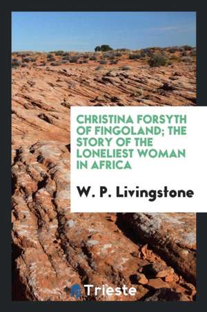 Christina Forsyth of Fingoland; The Story of the Loneliest Woman in Africa de W. P. Livingstone