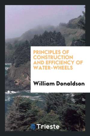 Principles of Construction and Efficiency of Water-Wheels de William Donaldson