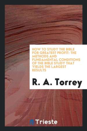 How to Study the Bible for Greatest Profit: The Methods and Fundamental Conditions of the Bible ... de Ra Torrey