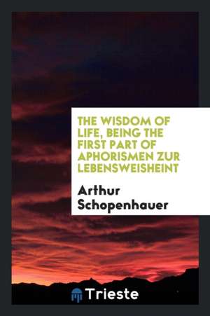 The Wisdom of Life, Being the First Part of Arthur Schopenhauer's Aphorismen ... de Arthur Schopenhauer