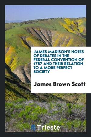 James Madison's Notes of Debates in the Federal Convention of 1787 and Their Relation to a More ... de James Brown Scott