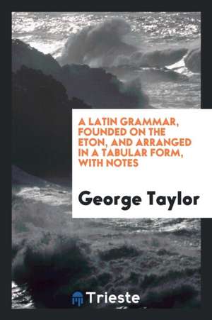 A Latin Grammar, Founded on the Eton, and Arranged in a Tabular Form, with Notes de George Taylor