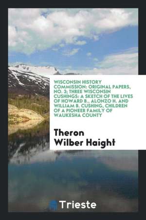 Three Wisconsin Cushings: A Sketch of the Lives of Howard B., Alonzo H. and ... de Theron Wilber Haight