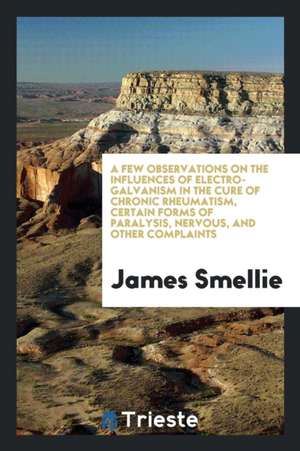 A Few Observations on the Influences of Electro-Galvanism in the Cure of Chronic Rheumatism, Certain Forms of Paralysis, Nervous, and Other Complaints de James Smellie