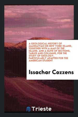 A Geological History of Manhattan or New York Island, Together with a Map of the Island, and a Suite of Sections, Tables and Columns, for the Study of de Issachar Cozzens