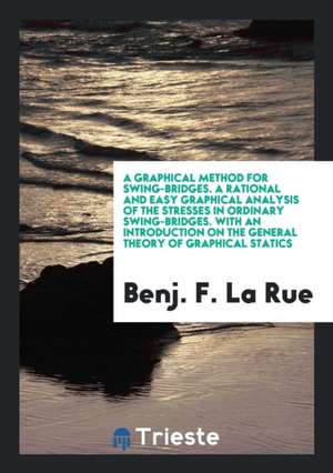 A Graphical Method for Swing-Bridges. a Rational and Easy Graphical Analysis of the Stresses in Ordinary Swing-Bridges. with an Introduction on the Ge de Benj F. La Rue
