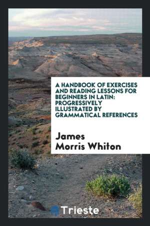 A Handbook of Exercises and Reading Lessons for Beginners in Latin: Progressively Illustrated by ... de James Morris Whiton