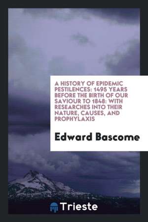 A History of Epidemic Pestilences: 1495 Years Before the Birth of Our Saviour to 1848: With Researches Into Their Nature, Causes, and Prophylaxis de Edward Bascome