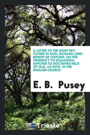 A Letter to the Right Rev. Father in God, Richard Lord Bishop of Oxford, on the Tendency to Romanism Imputed to Doctrines Held of Old, as Now, in the de E. B. Pusey