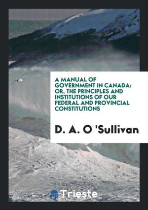 A Manual of Government in Canada: Or, the Principles and Institutions of Our ... de D. a. O. 'Sullivan