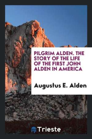 Pilgrim Alden; The Story of the Life of the First John Alden in America with the Interwoven Story of the Life and Doings of the Pilgrim Colony and Som de Augustus E. Alden