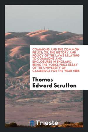 Commons and the Common Fields; Or, the History and Policy of the Laws Relating to Commons and Enclosures in England, Being the Yorke Prize Essay of th de Thomas Edward Scrutton