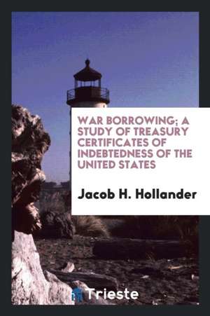 War Borrowing; A Study of Treasury Certificates of Indebtedness of the United States de Jacob H. Hollander