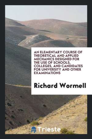 An Elementary Course of Theoretical and Applied Mechanics Designed for the Use of Schools, Colleges, and Candidates for University and Other Examinati de Richard Wormell