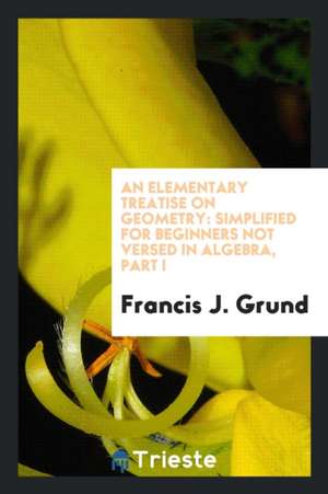 An Elementary Treatise on Geometry: Simplified for Beginners Not Versed in Algebra, Part I de Francis J. Grund