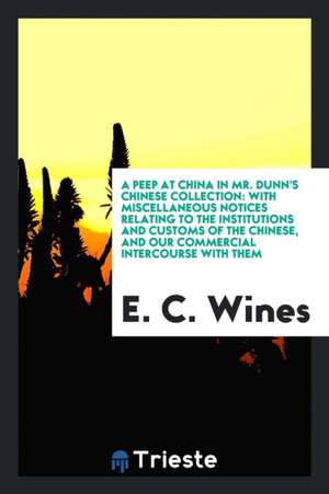 A Peep at China in Mr. Dunn's Chinese Collection: With Miscellaneous Notices Relating to the Institutions and Customs of the Chinese, and Our Commerci de E. C. Wines