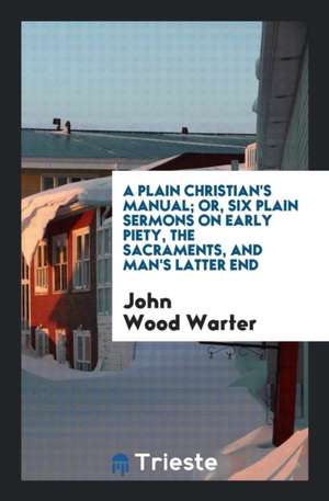 A Plain Christian's Manual; Or, Six Plain Sermons on Early Piety, the Sacraments, and Man's Latter End de John Wood Warter