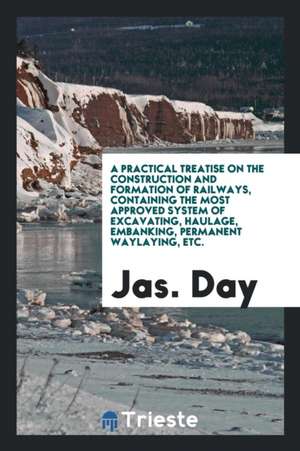 A Practical Treatise on the Construction and Formation of Railways, Containing the Most Approved ... de Jas Day