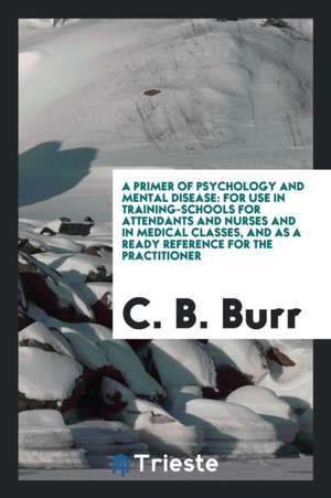 A Primer of Psychology and Mental Disease: For Use in Training-Schools for Attendants and Nurses and in Medical Classes, and as a Ready Reference for de C. B. Burr