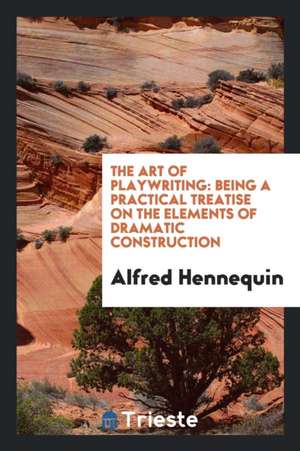 The Art of Playwriting: Being a Practical Treatise on the Elements of Dramatic Construction ... de Alfred Hennequin