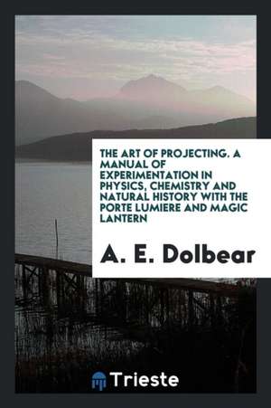 The Art of Projecting. a Manual of Experimentation in Physics, Chemistry and Natural History with the Porte Lumiere and Magic Lantern de A. E. Dolbear