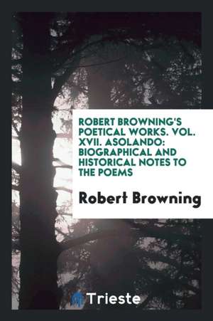 Robert Browning's Poetical Works. Vol. XVII. Asolando: Biographical and Historical Notes to the Poems de Robert Browning